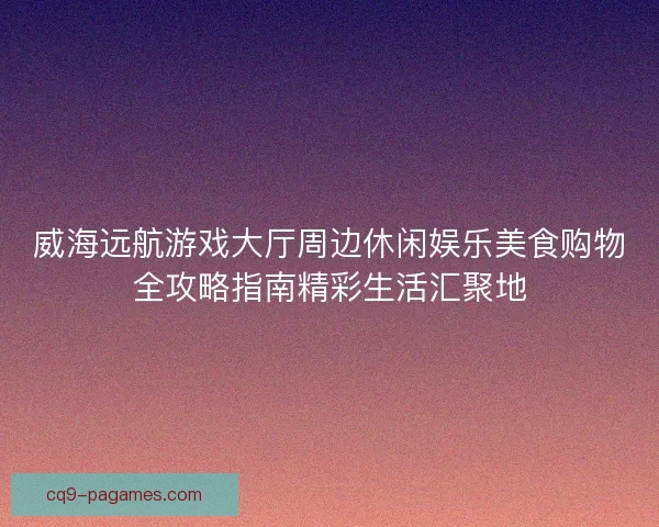 威海远航游戏大厅周边休闲娱乐美食购物全攻略指南精彩生活汇聚地